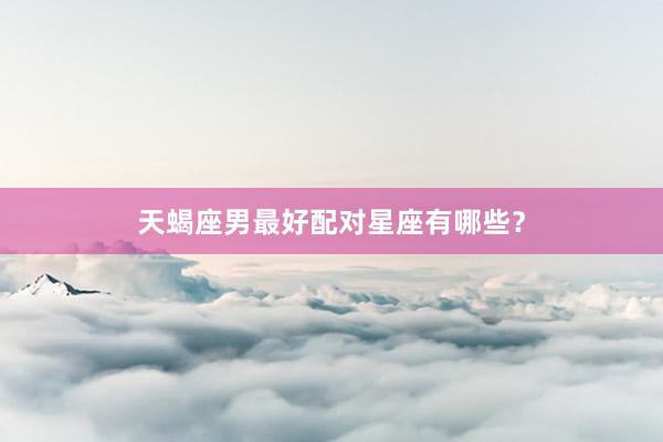 天蝎座男最好配对星座有哪些？
