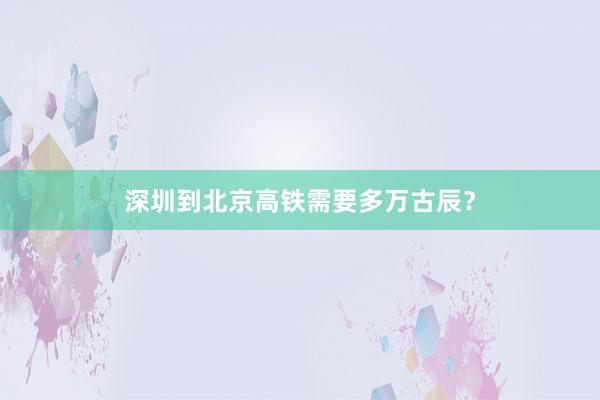 深圳到北京高铁需要多万古辰？