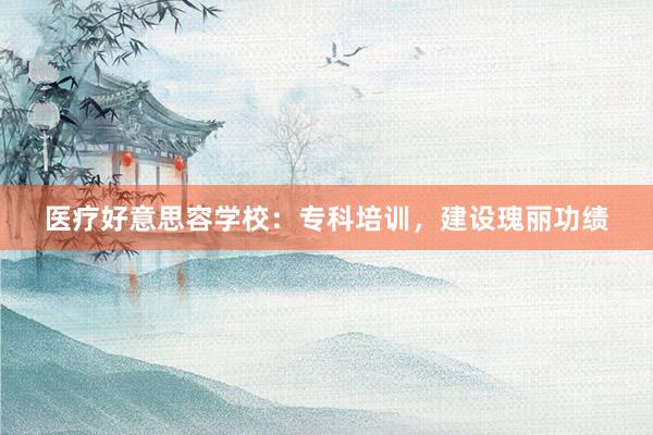 医疗好意思容学校：专科培训，建设瑰丽功绩