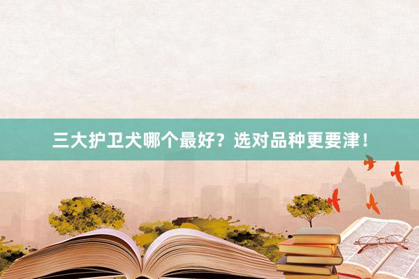三大护卫犬哪个最好？选对品种更要津！